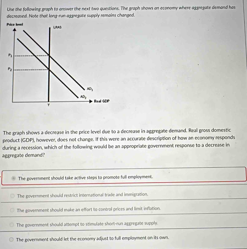 Use the following graph to answer the next two questions. The graph shows an economy where aggregate demand has
decreased. Note that long-run aggregate supply remains changed.
The graph shows a decrease in the price level due to a decrease in aggregate demand. Real gross domestic
product (GDP), however, does not change. If this were an accurate description of how an economy responds
during a recession, which of the following would be an appropriate government response to a decrease in
aggregate demand?
The government should take active steps to promote full employment.
The government should restrict international trade and immigration.
The government should make an effort to control prices and limit inflation.
The government should attempt to stimulate short-run aggregate supply.
The government should let the economy adjust to full employment on its own.