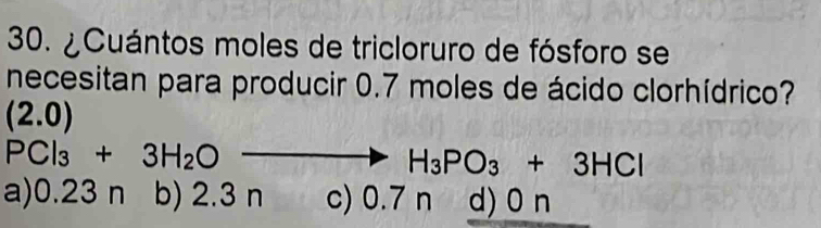 ¿Cuántos moles de tricloruro de fósforo se
necesitan para producir 0.7 moles de ácido clorhídrico?
(2.0)
PCl_3+3H_2O
H_3PO_3+3HCl
a) 0.23 n b) 2.3 n c) 0.7 n d) 0 n