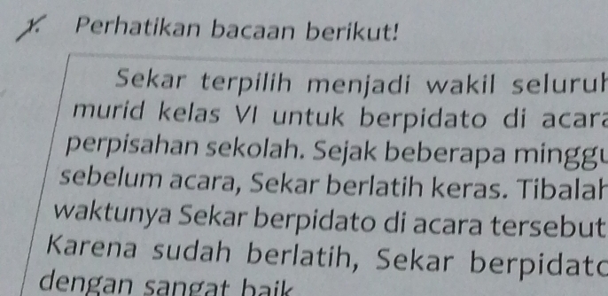 Perhatikan bacaan berikut! 
Sekar terpilih menjadi wakil seluruh 
murid kelas VI untuk berpidato di acara 
perpisahan sekolah. Sejak beberapa minggu 
sebelum acara, Sekar berlatih keras. Tibalah 
waktunya Sekar berpidato di acara tersebut 
Karena sudah berlatih, Sekar berpidato 
dengan sangat baik