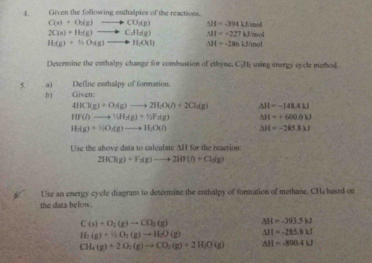 Given the following enthalpies of the reactions.
C(s)+O_2(g)to CO_2(g) △ H=-394kJ/mol
2C(s)+H_2(g)to C_2H_2(g) △ H=+227kJ/mol
H_2(g)+1/2O_2(g)to H_2O(l) △ H=-286kJ/mol
Determine the enthalpy change for combustion of ethyne, C_2H_2 using energy cycle method. 
5. a) Define enthalpy of formation. 
b) Given:
4HCl(g)+O_2(g)to 2H_2O(l)+2Cl_2(g) △ H=-148.4kJ
HF(l)to 1/2H_2(g)+1/2F_2(g)
△ H=+600.0kJ
H_2(g)+V_2O_2(g)to H_2O(l)
△ H=-285.8kJ
Use the above data to calculate △ H for the reaction:
2HCl(g)+F_2(g)to 2HF(l)+Cl_2(g)
Use an energy cycle diagram to determine the enthalpy of formation of methane, CH4 based on 
the data below.
C(s)+O_2(g)to CO_2(g)
△ H=-393.5kJ
H_2(g)+H_2O_2(g)to H_2O(g)
△ H=-285.8kJ
CH_4(g)+2O_2(g)to CO_2(g)+2H_2O(g) △ H=-890.4kJ