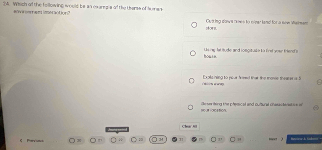 Which of the following would be an example of the theme of human-
environment interaction?
Cutting down trees to clear land for a new Walmart
store.
Using latitude and longitude to find your friend's
house.
Explaining to your friend that the movie theater is 5
miles away.
Describing the physical and cultural characteristics of
your location.
Unanswered Clear All
《 Previous 20 21 22 23 24 25 26 27 28 Next 》 Review & Subosit