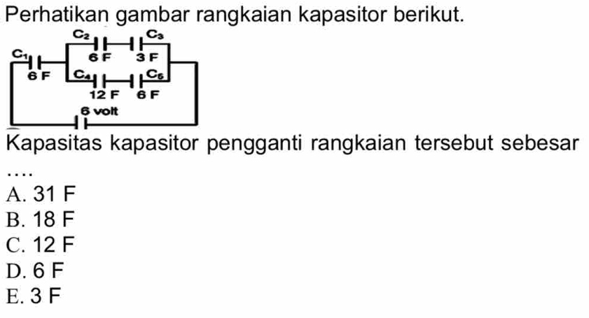 Perhatikan gambar rangkaian kapasitor berikut.
Kapasitas kapasitor pengganti rangkaian tersebut sebesar
...
A. 31 F
B. 18 F
C. 12 F
D. 6 F
E. 3 F