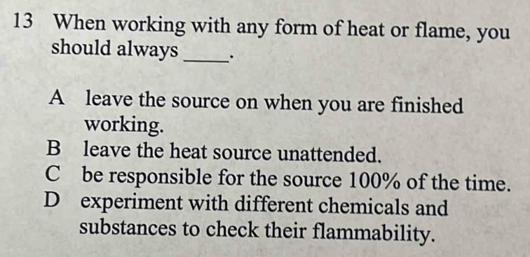 When working with any form of heat or flame, you
should always _·
A leave the source on when you are finished
working.
B leave the heat source unattended.
C be responsible for the source 100% of the time.
D experiment with different chemicals and
substances to check their flammability.