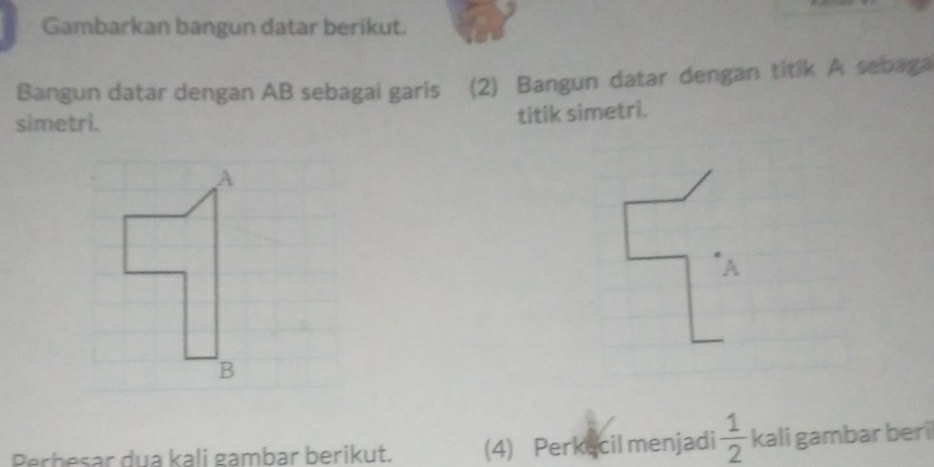 Gambarkan bangun datar berikut. 
Bangun datar dengan AB sebagai garis (2) Bangun datar dengan titik A sebaga 
simetri. 
titik simetri. 
A 
A 
B 
Perbesar dua kali gambar berikut. (4) Perkecil menjadi  1/2  kali gambar beri