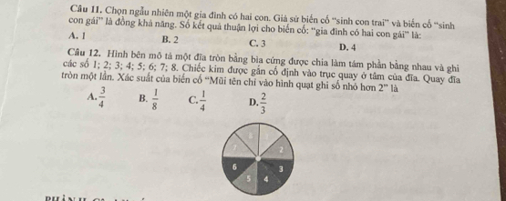 Chọn ngẫu nhiên một gia đình có hai con. Giả sử biến cố ''sinh con trai' và biến cố ''sinh
con gái' là đồng khả năng. Số kết quả thuận lợi cho biến cố: ''gia đình có hai con gái' là:
A. 1 B. 2 C. 3 D. 4
Câu 12. Hình bên mô tả một đĩa tròn bằng bìa cứng được chia làm tám phần bằng nhau và ghi
các số 1; 2; 3; 4; 5; 6; 7; 8. Chiếc kim được gắn cổ định vào trục quay ở tâm của đĩa. Quay đĩa
tròn một lần. Xác suất của biến cố 'Mũi tên chỉ vào hình quạt ghi số nhỏ hơn 2^n là
A.  3/4  B.  1/8  C.  1/4  D.  2/3 
6 3
5 4