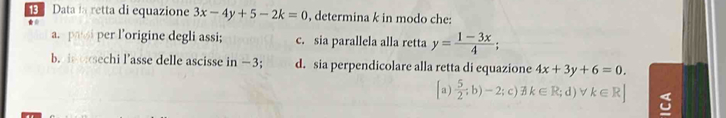 Data la retta di equazione 3x-4y+5-2k=0 , determina k in modo che:
*
a. pasi per l’origine degli assi; c. sia parallela alla retta y= (1-3x)/4 ; 
b. is oxsechi l’asse delle ascisse in −3; d. sia perpendicolare alla retta di equazione 4x+3y+6=0.
[a)  5/2 ;b)-2;; c) k∈ R ;d )∨ k∈ R]