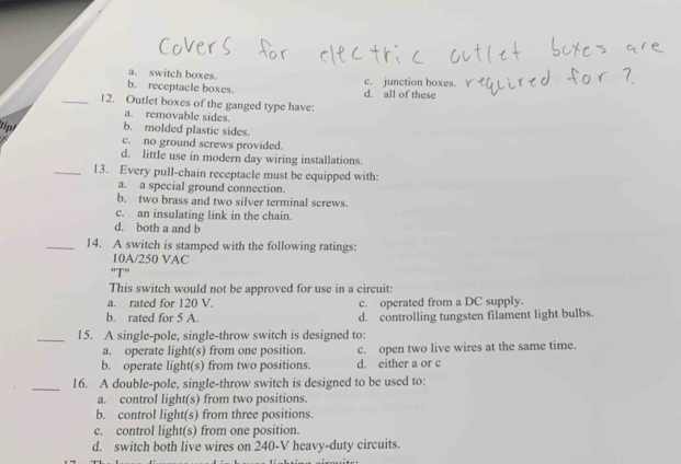 a. switch boxes.
b. receptacle boxes. d. all of these c. junction boxes.
_12. Outlet boxes of the ganged type have:
a. removable sides.
b. molded plastic sides.
tipl c. no ground screws provided.
d. little use in modern day wiring installations.
_13. Every pull-chain receptacle must be equipped with:
a. a special ground connection.
b. two brass and two silver terminal screws.
c. an insulating link in the chain.
d. both a and b
_14. A switch is stamped with the following ratings:
10A/250 VAC
''T''
This switch would not be approved for use in a circuit:
a. rated for 120 V. c. operated from a DC supply.
b. rated for 5 A. d. controlling tungsten filament light bulbs.
_15. A single-pole, single-throw switch is designed to:
a. operate light(s) from one position. c. open two live wires at the same time.
b. operate light(s) from two positions. d. either a or c
_16. A double-pole, single-throw switch is designed to be used to:
a. control light(s) from two positions.
b. control light(s) from three positions.
c. control light(s) from one position.
d. switch both live wires on 240-V heavy-duty circuits.