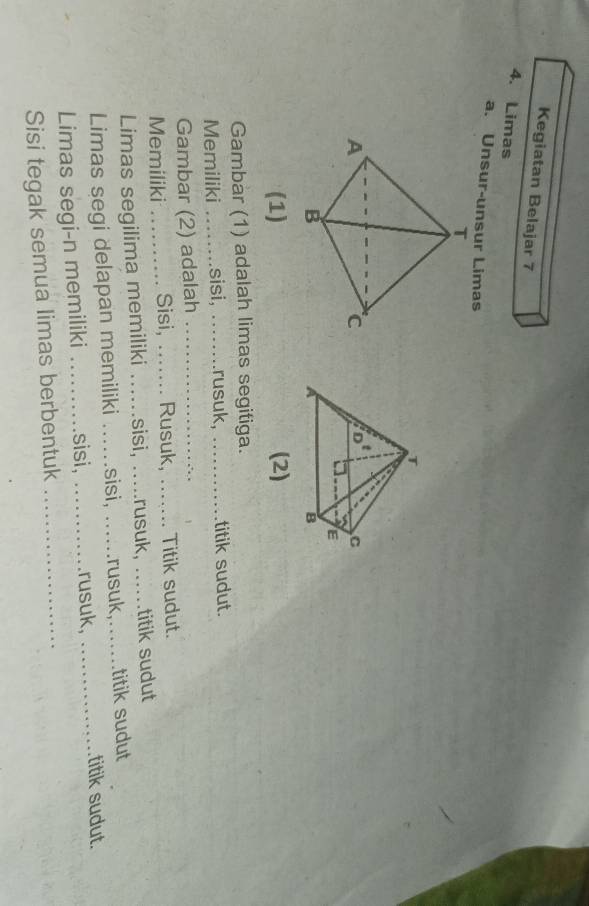 Kegiatan Belajar 7
4. Limas
a. Unsur-unsur Limas
(1) (2)
Gambar (1) adalah limas segitiga.
Memiliki _sisi, _rusuk, _           titik sudut.
Gambar (2) adalah_
Memiliki _Sisi,  _Rusuk, ... Titik sudut.
Limas segilima memiliki ..... sisi, .rusuk, .._ titik sudut
Limas segi delapan memiliki ….sisi, ....rusuk,.......titik sudut
Limas segi-n memiliki _sisi, ……rusuk,
titik sudut.
Sisi tegak semua limas berbentuk_