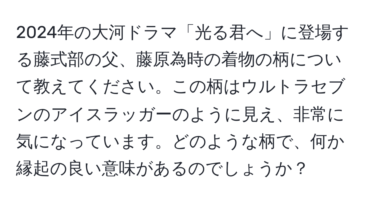 2024年の大河ドラマ「光る君へ」に登場する藤式部の父、藤原為時の着物の柄について教えてください。この柄はウルトラセブンのアイスラッガーのように見え、非常に気になっています。どのような柄で、何か縁起の良い意味があるのでしょうか？