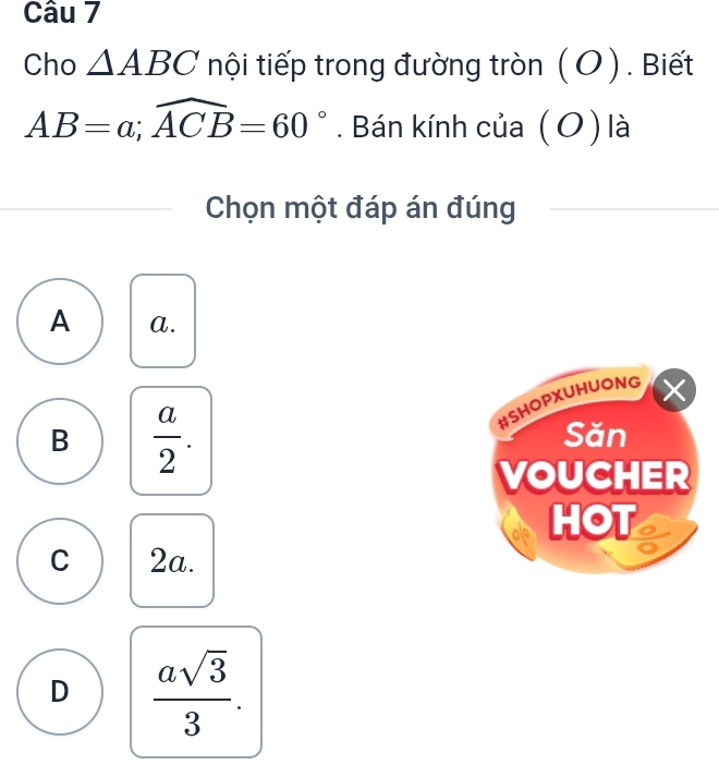 Cho △ ABC nội tiếp trong đường tròn ( O ). Biết
AB=a; widehat ACB=60°. Bán kính của (O) là
Chọn một đáp án đúng
A a.
#SHOPXUHUONG ×
B  a/2 . Săn
VOUCHER
HOT
C 2a.
D  asqrt(3)/3 .