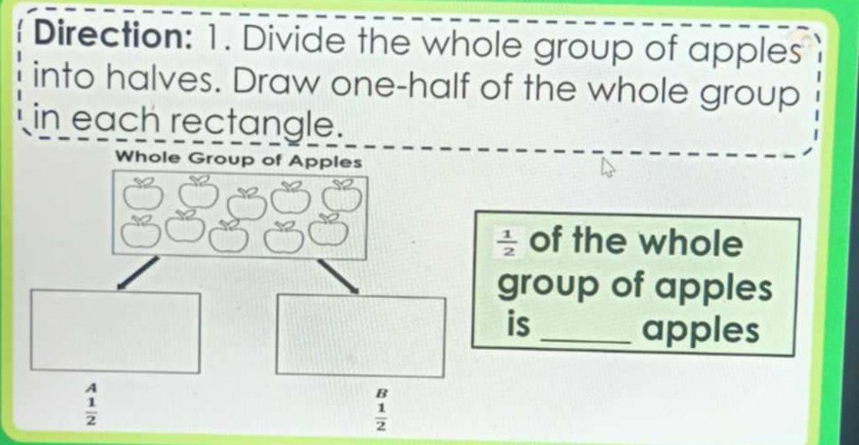 Direction: 1. Divide the whole group of apples 
into halves. Draw one-half of the whole group 
in each rectangle. 
Whole Group of Apples
 1/2  of the whole 
group of apples 
is_ 
apples
beginarrayr A  1/2 endarray
B
 1/2 