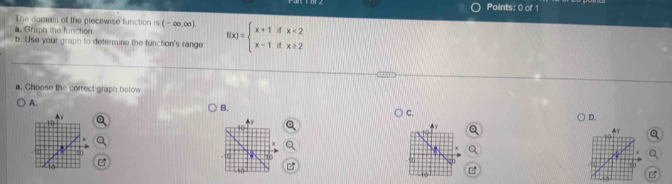 The domain of the piecewise function is (-∈fty ,∈fty )
a. Graph the function
b. Use your graph to determine the function's range f(x)=beginarrayl x+1ifx<2 x-1ifx≥ 2endarray.
a. Choose the correct graph below
A.
B.
C.
D.
C