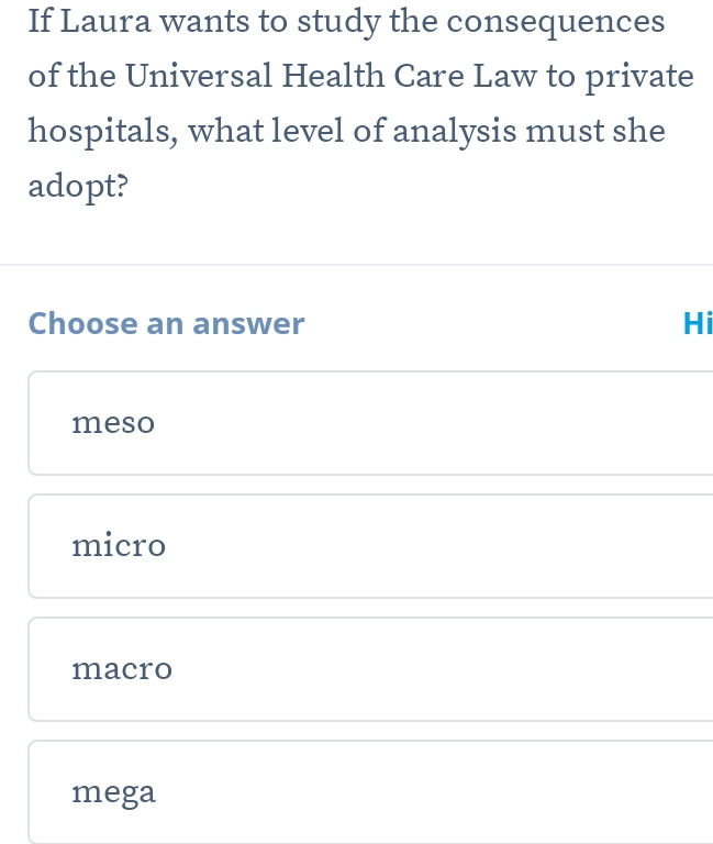 If Laura wants to study the consequences
of the Universal Health Care Law to private
hospitals, what level of analysis must she
adopt?
Choose an answer Hi
meso
micro
macro
mega