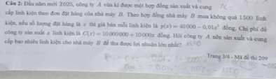 Cầu 2: Đầu năm mới 2025, công ty A vừa ki được một hợp đồng sản xuất và cung 
cấp linh kiện theo đon đặt hàng của nhà máy B. Theo hợp đồng nhà máy B mua không quá 1500 linh 
kiện, nếu số lượng đặt hàng là = thi giá bản mỗi linh kiện là p(x)=40000-0,01x^3 đồng, Chi phí đề 
công ty sàn xuất z linh kiện li C(t)=10000000+10000t dòng. Hòi công ty A nên sàn xuất và cung 
cấp bao nhiêu linh kiện cho nhà máy B đề thu được lọi nhuận lớn nhất? 
Trang 3/4 - Mã đễ thi 209