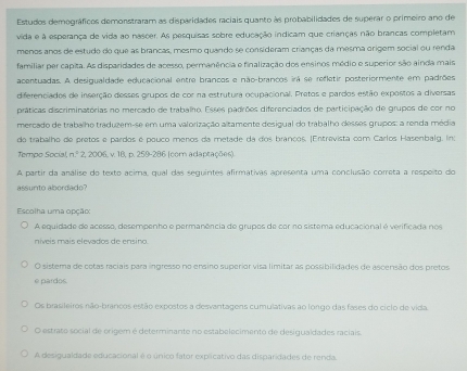 Estudos demográficos demonstraram as disparidades raciais quanto às probabilidades de superar o primeiro ano de
vida e à esperança de vida ao nascer. As pesquisas sobre educação indicam que crianças não brancas completam
menos anos de estudo do que as brancas, mesmo quando se consideram crianças da mesma origem social ou renda
familiar per capita. As disparidades de acesso, permanência e finalização dos ensinos médio e superior são ainda mais
acentuadas. A desigualdade educacional entre brancos e não-brancos irá se refletir posteriormente em padrões
diferenciados de inserção desses grupos de cor na estrutura ocupacional. Pretos e pardos estão expostos a diversas
práticas discriminatórias no mercado de trabalho. Esses padrões diferenciados de participação de grupos de cor no
mercado de trabalho traduzem-se em uma valorização altamente desigual do trabalho desses grupos: a renda média
do trabalho de pretos e pardos é pouco menos da metade da dos brancos. |Entrevista com Carlos Hasenbalg. In:
Tempo Social, n^2?,2006 + 18, p. 259-286 (com adaptações)
A partir da análise do texto acima, qual das seguintes afirmativas apresenta uma conclusão correta a respeito do
assunto abordado?
Escolha uma opção:
A equidade de acesso, desempenho e permanência de grupos de cor no sistema educacional é verificada nos
níveis mais elevados de ensino.
O sistema de cotas raciais para ingresso no ensino superior visa limitar as possibilidades de ascensão dos pretos
e pardos.
Os brasileiros não-brancos estão expostos a desvantagens cumulativas ao longo das fases do cíclo de vida
O estrato social de origem é determinante no estabelecimento de desigualdades raciais.
A desigualdade educacional é o único fator explicativo das disparidades de renda.