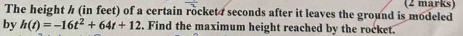 The height h (in feet) of a certain rocket 7 seconds after it leaves the ground is modeled 
by h(t)=-16t^2+64t+12. Find the maximum height reached by the rocket.