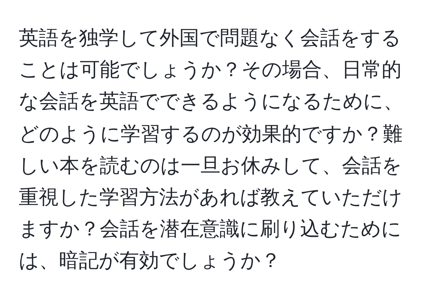 英語を独学して外国で問題なく会話をすることは可能でしょうか？その場合、日常的な会話を英語でできるようになるために、どのように学習するのが効果的ですか？難しい本を読むのは一旦お休みして、会話を重視した学習方法があれば教えていただけますか？会話を潜在意識に刷り込むためには、暗記が有効でしょうか？