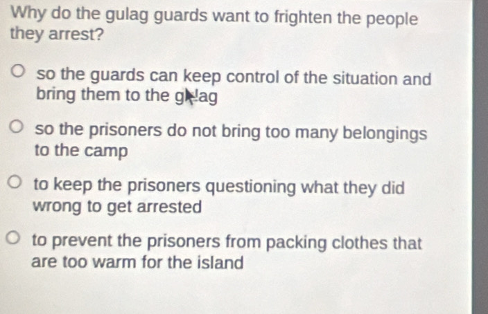 Why do the gulag guards want to frighten the people
they arrest?
so the guards can keep control of the situation and
bring them to the gh lag
so the prisoners do not bring too many belongings
to the camp
to keep the prisoners questioning what they did
wrong to get arrested
to prevent the prisoners from packing clothes that
are too warm for the island