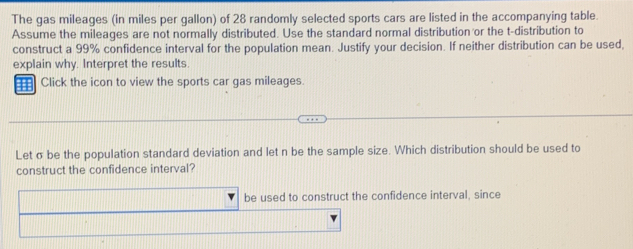 The gas mileages (in miles per gallon) of 28 randomly selected sports cars are listed in the accompanying table. 
Assume the mileages are not normally distributed. Use the standard normal distribution or the t-distribution to 
construct a 99% confidence interval for the population mean. Justify your decision. If neither distribution can be used, 
explain why. Interpret the results. 
a Click the icon to view the sports car gas mileages. 
Let σ be the population standard deviation and let n be the sample size. Which distribution should be used to 
construct the confidence interval? 
be used to construct the confidence interval, since