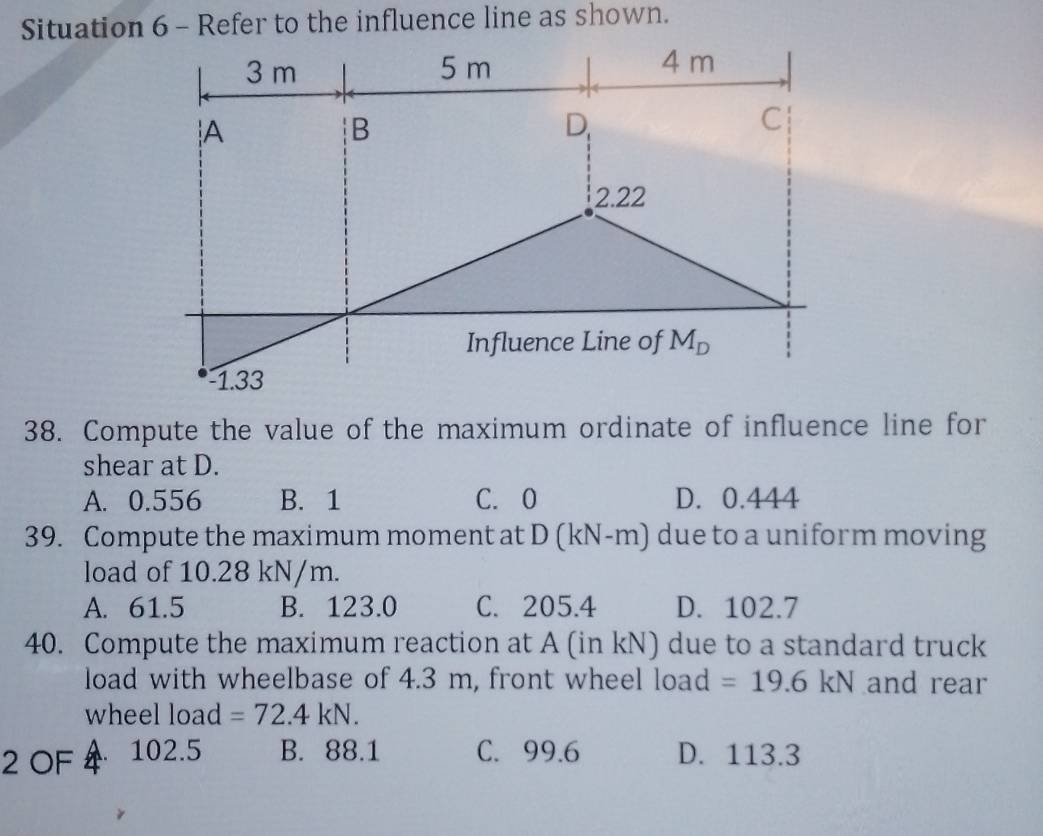 Situation 6 - Refer to the influence line as shown.
3 m 5 m 4 m
A
B
D
C
2.22
Influence Line of M_D
-1.33
38. Compute the value of the maximum ordinate of influence line for
shear at D.
A. 0.556 B. 1 C. 0 D. 0.444
39. Compute the maximum moment at D (kN-m) due to a uniform moving
load of 10.28 kN/m.
A. 61.5 B. 123.0 C. 205.4 D. 102.7
40. Compute the maximum reaction at A (in kN) due to a standard truck
load with wheelbase of 4.3 m, front wheel load =19.6kN and rear
wheel load =72.4kN. 
2 OF 102.5 B. 88.1 C. 99.6 D. 113.3