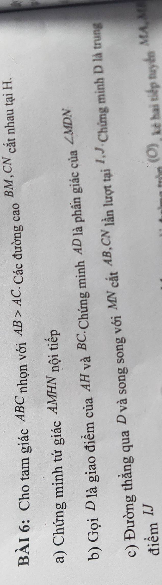 Cho tam giác ABC nhọn với AB>AC : Các đường cao BM,CN cắt nhau tại H. 
a) Chứng minh tứ giác AMHN nội tiếp 
b) Gọi D là giao điểm của AH và BC.Chứng minh AD là phần giác của ∠ MDN
c) Đường thẳng qua D và song song với MN cắt AB,CN lần lượt tại Chứng minh D là trung 
điểm IJ (O) k hai tiếp tuyến MA, M