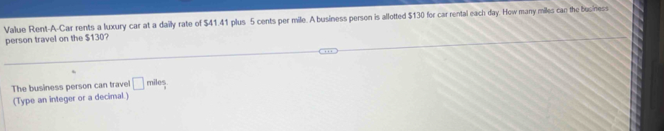 Value Rent-A-Car rents a luxury car at a daily rate of $41.41 plus 5 cents per mile. A business person is allotted $130 for car rental each day. How many miles can the business 
person travel on the $130? 
The business person can travel □ miles
(Type an integer or a decimal.)