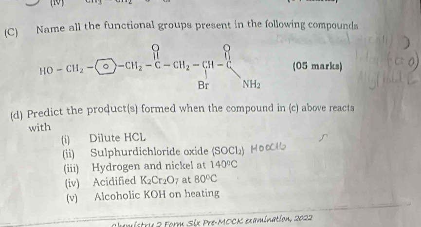 Name all the functional groups present in the following compounds
HO-CH_2- endarray -CH_2-C-CH_2-CH-beginarrayr O_2 Brendarray NH_2 (05 marks) 
(d) Predict the product(s) formed when the compound in (c) above reacts 
with 
(i) Dilute HCL 
(ii) Sulphurdichloride oxide (SOCl₂) 
(iii) Hydrogen and nickel at 140°C
(iv) Acidified K_2Cr_2O_7 at 80°C
(v) Alcoholic KOH on heating 
u a Form Six Pre-MOCK examination, 2022