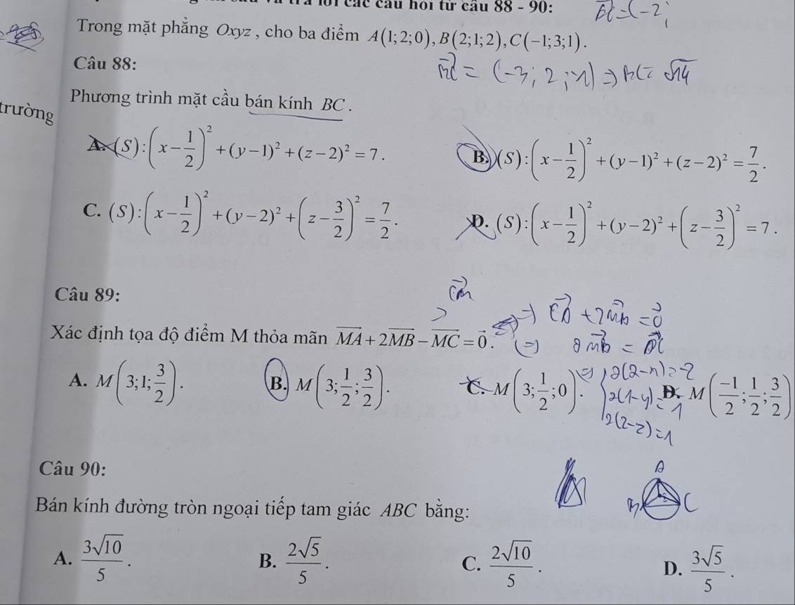 các cầu hoi từ cầu 88 - 90:
Trong mặt phẳng Oxyz , cho ba điểm A(1;2;0), B(2;1;2), C(-1;3;1). 
Câu 88:
Phương trình mặt cầu bán kính BC .
trường (S):(x- 1/2 )^2+(y-1)^2+(z-2)^2=7.
A.
B (S):(x- 1/2 )^2+(y-1)^2+(z-2)^2= 7/2 .
C. (S):(x- 1/2 )^2+(y-2)^2+(z- 3/2 )^2= 7/2 . D. (S):(x- 1/2 )^2+(y-2)^2+(z- 3/2 )^2=7. 
Câu 89:
Xác định tọa độ điểm M thỏa mãn vector MA+2vector MB-vector MC=vector 0.
A. M(3;1; 3/2 ). M(3; 1/2 ; 3/2 ). C M(3; 1/2 ;0). ( (-1)/2 ; 1/2 ; 3/2 )
B.
M
Câu 90:
Id
Bán kính đường tròn ngoại tiếp tam giác ABC bằng:
A.  3sqrt(10)/5 .  2sqrt(5)/5 .  2sqrt(10)/5 . 
B.
C.
D.  3sqrt(5)/5 .