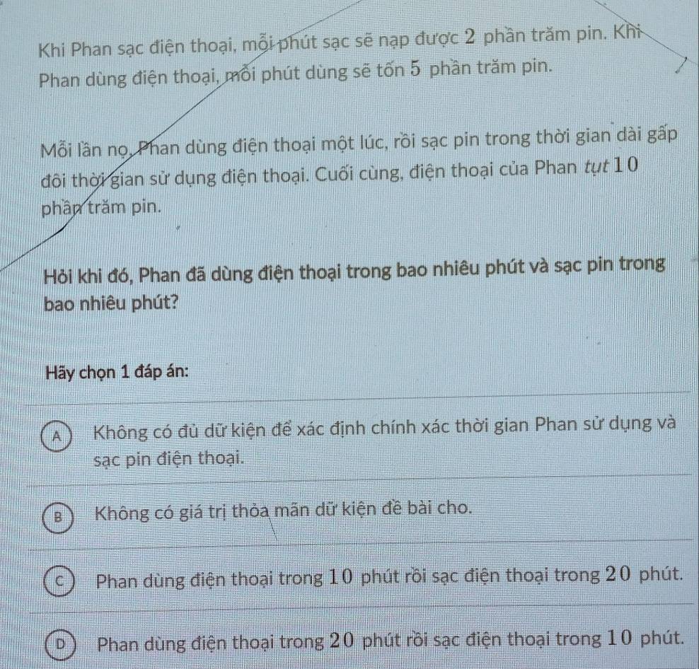 Khi Phan sạc điện thoại, mỗi phút sạc sẽ nạp được 2 phần trăm pin. Khi
Phan dùng điện thoại, mỗi phút dùng sẽ tốn 5 phần trăm pin.
Mỗi lần nọ, Phan dùng điện thoại một lúc, rồi sạc pin trong thời gian dài gấp
đôi thời gian sử dụng điện thoại. Cuối cùng, điện thoại của Phan tụt 10
phần trăm pin.
Hỏi khi đó, Phan đã dùng điện thoại trong bao nhiêu phút và sạc pin trong
bao nhiêu phút?
Hãy chọn 1 đáp án:
A ) Không có đủ dữ kiện để xác định chính xác thời gian Phan sử dụng và
sạc pin điện thoại.
Không có giá trị thỏa mãn dữ kiện đề bài cho.
Phan dùng điện thoại trong 10 phút rồi sạc điện thoại trong 20 phút.
D Phan dùng điện thoại trong 20 phút rồi sạc điện thoại trong 10 phút.