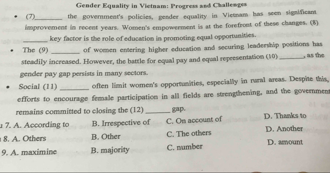 Gender Equality in Vietnam: Progress and Challenges
(7)_ the government's policies, gender equality in Vietnam has seen significant
improvement in recent years. Women's empowerment is at the forefront of these changes. (8)
_key factor is the role of education in promoting equal opportunities.
The (9) _of women entering higher education and securing leadership positions has
steadily increased. However, the battle for equal pay and equal representation (10) _, as the
gender pay gap persists in many sectors.
Social (11) _often limit women's opportunities, especially in rural areas. Despite this,
efforts to encourage female participation in all fields are strengthening, and the government
remains committed to closing the (12) _gap.
7. A. According to B. Irrespective of C. On account of
D. Thanks to
D. Another
8. A. Others B. Other C. The others
D. amount
9. A. maximine B. majority C. number