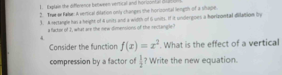 Explain the difference between vertical and horizontal dilations. 
2. True or False: A vertical dilation only changes the horizontal length of a shape. 
3. A rectangle has a height of 4 units and a width of 6 units. If it undergoes a horizontal dilation by 
a factor of 2, what are the new dimensions of the rectangle? 
4. 
Consider the function f(x)=x^2. What is the effect of a vertical 
compression by a factor of  1/2  ? Write the new equation.