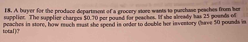 A buyer for the produce department of a grocery store wants to purchase peaches from her 
supplier. The supplier charges $0.70 per pound for peaches. If she already has 25 pounds of 
peaches in store, how much must she spend in order to double her inventory (have 50 pounds in 
total)?