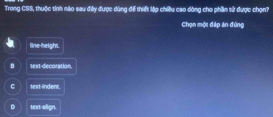 Trong CSS, thuộc tính nào sau đây được dùng đế thiết lập chiều cao dòng cho phần tứ được chọn?
Chọn một đáp án đúng
line-height.
B text-decoration.
C text-indent.
D text-align.