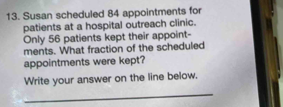 Susan scheduled 84 appointments for 
patients at a hospital outreach clinic. 
Only 56 patients kept their appoint- 
ments. What fraction of the scheduled 
appointments were kept? 
Write your answer on the line below. 
_