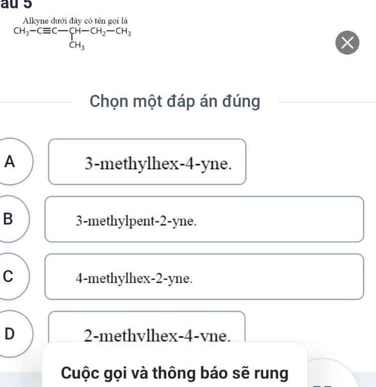 au 5
Alkyne dưới đây có tên gọi là
CH_3-Cequiv C-CH-CH_2-CH_3
X
Chọn một đáp án đúng
A 3 -methylhex -4 -yne.
B 3 -methylpent -2 -yne.
C 4 -methylhex -2 -yne.
D 2 -methvlhex -4 -vne.
Cuộc gọi và thông báo sẽ rung