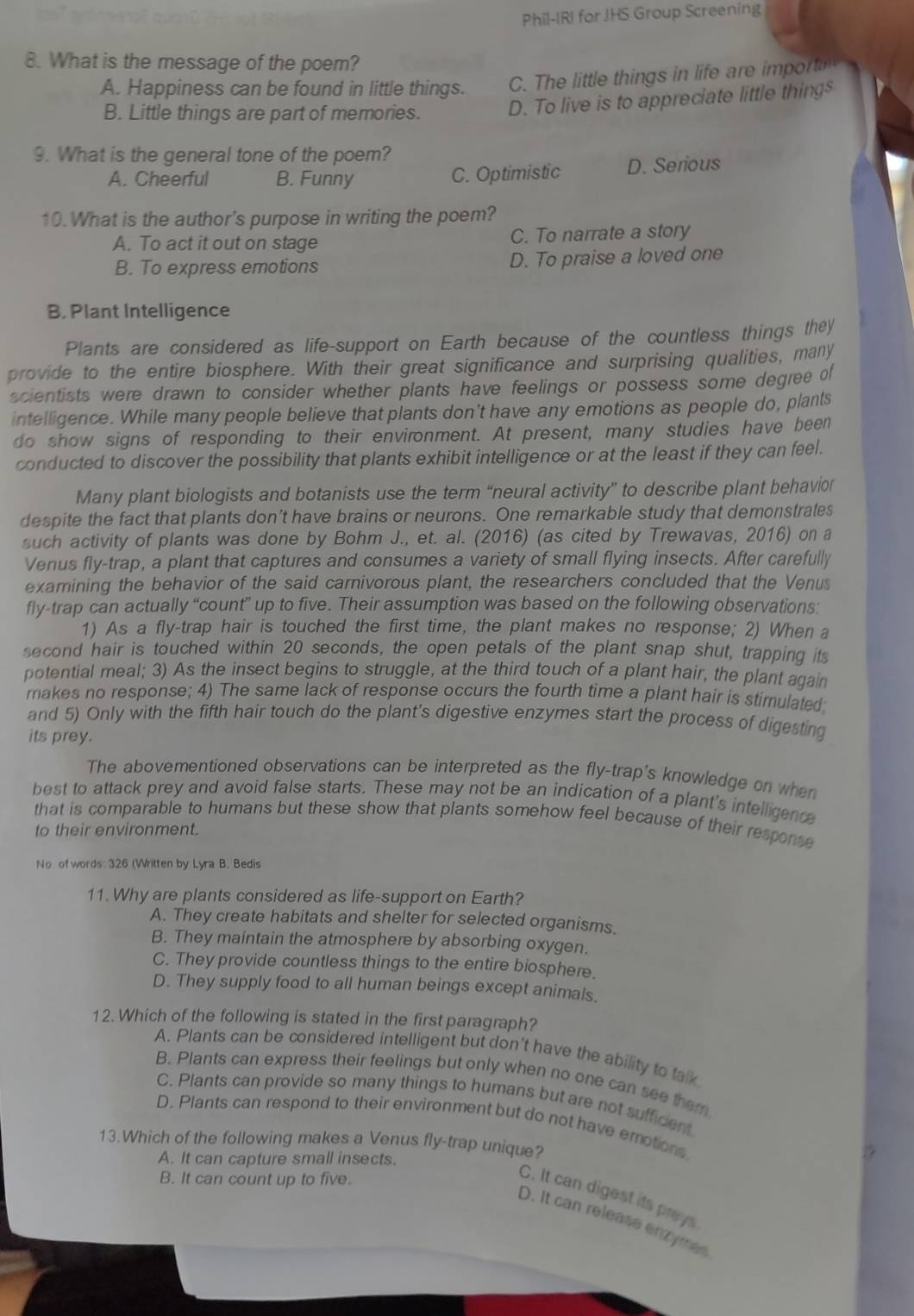 Phil-IRI for JHS Group Screening
8. What is the message of the poem?
A. Happiness can be found in little things. C. The little things in life are impor
B. Little things are part of memories. D. To live is to appreciate little thing$
9. What is the general tone of the poem?
A. Cheerful B. Funny C. Optimistic D. Serious
10. What is the author's purpose in writing the poem?
A. To act it out on stage C. To narrate a story
B. To express emotions D. To praise a loved one
B. Plant Intelligence
Plants are considered as life-support on Earth because of the countless things they
provide to the entire biosphere. With their great significance and surprising qualities, many
scientists were drawn to consider whether plants have feelings or possess some degree of
intelligence. While many people believe that plants don't have any emotions as people do, plants
do show signs of responding to their environment. At present, many studies have been
conducted to discover the possibility that plants exhibit intelligence or at the least if they can feel.
Many plant biologists and botanists use the term “neural activity” to describe plant behavior
despite the fact that plants don’t have brains or neurons. One remarkable study that demonstrates
such activity of plants was done by Bohm J., et. al. (2016) (as cited by Trewavas, 2016) on a
Venus fly-trap, a plant that captures and consumes a variety of small flying insects. After carefully
examining the behavior of the said carnivorous plant, the researchers concluded that the Venus
fly-trap can actually “count” up to five. Their assumption was based on the following observations:
1) As a fly-trap hair is touched the first time, the plant makes no response; 2) When a
second hair is touched within 20 seconds, the open petals of the plant snap shut, trapping its
potential meal; 3) As the insect begins to struggle, at the third touch of a plant hair, the plant again
makes no response; 4) The same lack of response occurs the fourth time a plant hair is stimulated;
and 5) Only with the fifth hair touch do the plant's digestive enzymes start the process of digesting
its prey.
The abovementioned observations can be interpreted as the fly-trap's knowledge on when
best to attack prey and avoid false starts. These may not be an indication of a plant's intelligence
that is comparable to humans but these show that plants somehow feel because of their response
to their environment.
No. of words: 326 (Written by Lyra B. Bedis
11. Why are plants considered as life-support on Earth?
A. They create habitats and shelter for selected organisms.
B. They maintain the atmosphere by absorbing oxygen.
C. They provide countless things to the entire biosphere.
D. They supply food to all human beings except animals.
12. Which of the following is stated in the first paragraph?
A. Plants can be considered intelligent but don't have the ability to talk
B. Plants can express their feelings but only when no one can see them
C. Plants can provide so many things to humans but are not sufficent
D. Plants can respond to their environment but do not have emotions
13.Which of the following makes a Venus fly-trap unique?
A. It can capture small insects.
B. It can count up to five.
C. It can digest its prays
D. It can release enzymes