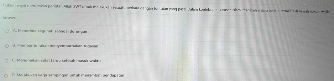 Hukum wajib merupakan perintah Allah SWT untuk melakukan sesuatu perkara dengan tuntutan yang pasti. Dalam konteks pengurusan Islam, manakah antara berikut tertakluk di bawah hukum wajib?
Answer :
A. Menerima saguhati sebagai dorongan
B. Membantu rakan menyempurnakan tugasan
C. Menunaikan solat fardu setelah masuk waktu
D. Melakukan kerja sampingan untuk menambah pendapatan