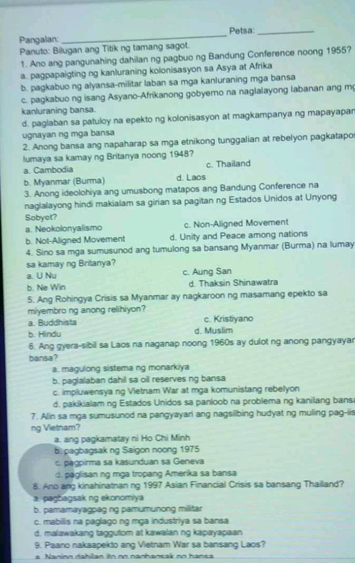 Petsa:_
Pangalan:
_
Panuto: Bilugan ang Titik ng tamang sagot.
1. Ano ang pangunahing dahilan ng pagbuo ng Bandung Conference noong 1955?
a. pagpapaigting ng kanluraning kolonisasyon sa Asya at Afrika
b. pagkabuo ng alyansa-militar laban sa mga kanluraning mga bansa
c. pagkabuo ng isang Asyano-Afrikanong gobyero na naglalayong labanan ang m
kanluraning bansa.
d. paglaban sa patuloy na epekto ng kolonisasyon at magkampanya ng mapayapan
ugnayan ng mga bansa
2. Anong bansa ang napaharap sa mga etnikong tunggalian at rebelyon pagkatapo
lumaya sa kamay ng Britanya noong 1948?
a. Cambodia c. Thailand
b. Myanmar (Burma) d. Laos
3. Anong ideolohiya ang umusbong matapos ang Bandung Conference na
naglalayong hindi makialam sa girian sa pagitan ng Estados Unidos at Unyong
Sobyet?
a. Neokolonyalismo c. Non-Aligned Movement
b. Not-Aligned Movement d. Unity and Peace among nations
4. Sino sa mga sumusunod ang tumulong sa bansang Myanmar (Burma) na lumay
sa kamay ng Britanya?
a.U Nu c. Aung San
b. Ne Win d. Thaksin Shinawatra
5. Ang Rohingya Crisis sa Myanmar ay nagkaroon ng masamang epekto sa
miyembro ng anong relihiyon?
a. Buddhista c. Kristiyano
b. Hindu d. Muslim
6. Ang gyera-sibil sa Laos na naganap noong 1960s ay dulot ng anong pangyayar
bansa?
a. magulong sistema ng monarkiya
b. paglalaban dahil sa oil reserves ng bansa
c. impluwensya ng Vietnam War at mga komunistang rebelyon
d. pakikialam ng Estados Unidos sa panloob na problema ng kanilang bans
7. Alin sa mga sumusunod na pangyayari ang nagsilbing hudyat ng muling pag-iis
ng Vietnam?
a. ang pagkamatay ni Ho Chi Minh
b. pagbagsak ng Saigon noong 1975
c. pagpirma sa kasunduan sa Geneva
d. paglisan ng mga tropang Amerika sa bansa
8. Ano ang kinahinatnan ng 1997 Asian Financial Crisis sa bansang Thailand?
a. pagbagsak ng ekonomiya
b. pamamayagpag ng pamumunong militar
c. mabillis na paglago ng mga industriya sa bansa
d. malawakang taggutom at kawalan ng kapayapaan
9. Paano nakaapekto ang Vietnam War sa bansang Laos?
a Naninn dahilan in no nanhansak no hansa