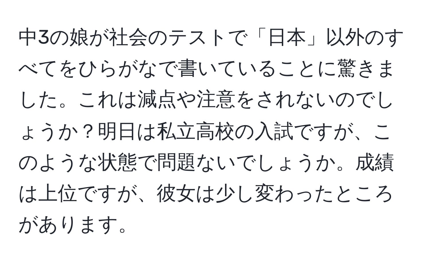 中3の娘が社会のテストで「日本」以外のすべてをひらがなで書いていることに驚きました。これは減点や注意をされないのでしょうか？明日は私立高校の入試ですが、このような状態で問題ないでしょうか。成績は上位ですが、彼女は少し変わったところがあります。