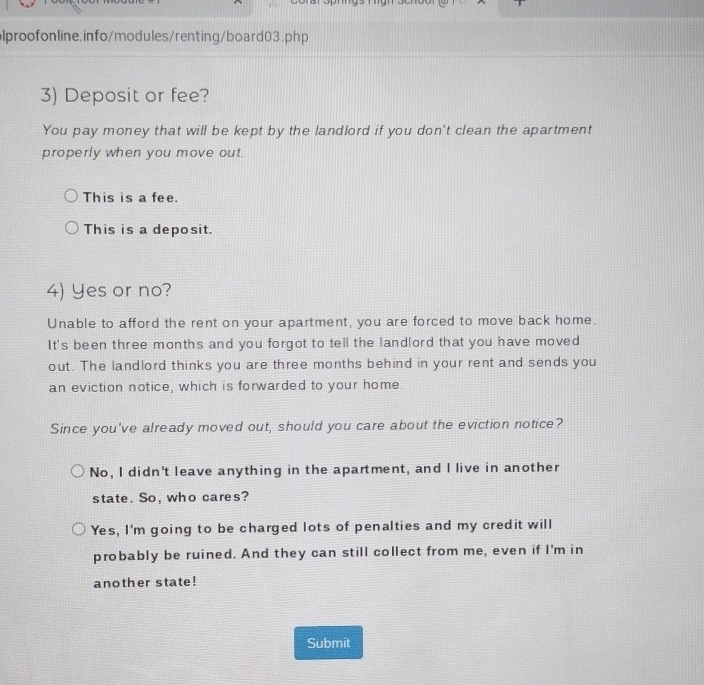 Deposit or fee?
You pay money that will be kept by the landlord if you don't clean the apartment
properly when you move out.
This is a fee.
This is a deposit.
4) Yes or no?
Unable to afford the rent on your apartment, you are forced to move back home.
It's been three months and you forgot to tell the landlord that you have moved
out. The landlord thinks you are three months behind in your rent and sends you
an eviction notice, which is forwarded to your home.
Since you've already moved out, should you care about the eviction notice?
No, I didn't leave anything in the apartment, and I live in another
state. So, who cares?
Yes, I'm going to be charged lots of penalties and my credit will
probably be ruined. And they can still collect from me, even if I'm in
another state!
Submit