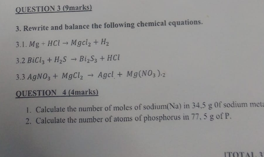 Rewrite and balance the following chemical equations. 
3.1. Mg+HClto Mgcl_2+H_2
3. 2BiCl_3+H_2Sto Bi_2S_3+HCl
3. 3AgNO_3+MgCl_2to AgCl+Mg(NO_3)._2
QUESTION 4 (4marks) 
1. Calculate the number of moles of sodium(Na) in 34,5 g 0f sodium meta 
2. Calculate the number of atoms of phosphorus in 77, 5 g of P. 
1TOTAL 3