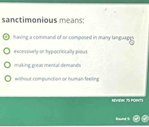 sanctimonious means:
having a command of or composed in many languages
excessively or hypocritically pious
making great mental demands
without compunction or human feeling
REVIEW: 75 POINTS
Round 5: