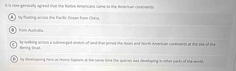 It is now generally agreed that the Native Americans came to the American continents
A by floating across the Pacific Ocean from China.
B from Australia.
C by walking across a submerged stretch of land that joined the Asian and North American continents at the site of the
Bering Strait.
D by developoing here as Homo Sapians at the same time the species was developing in other parts of the world.