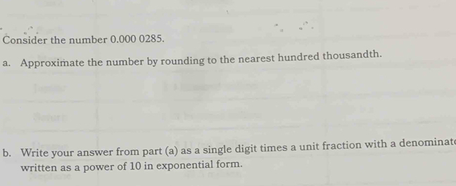 Consider the number 0.000 0285. 
a. Approximate the number by rounding to the nearest hundred thousandth. 
b. Write your answer from part (a) as a single digit times a unit fraction with a denominat 
written as a power of 10 in exponential form.