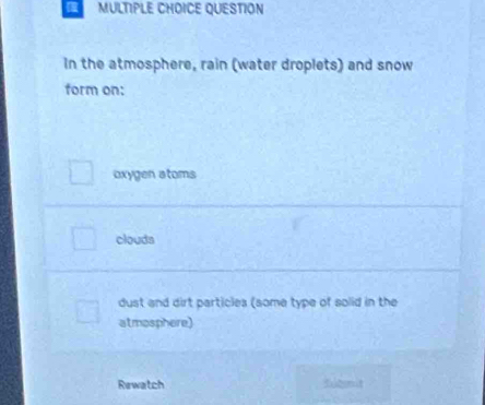 QUESTION
In the atmosphere, rain (water droplets) and snow
form on:
oxygen atoms
clouds
dust and dirt particles (some type of solid in the
atmosphere)
Rewatch fodit