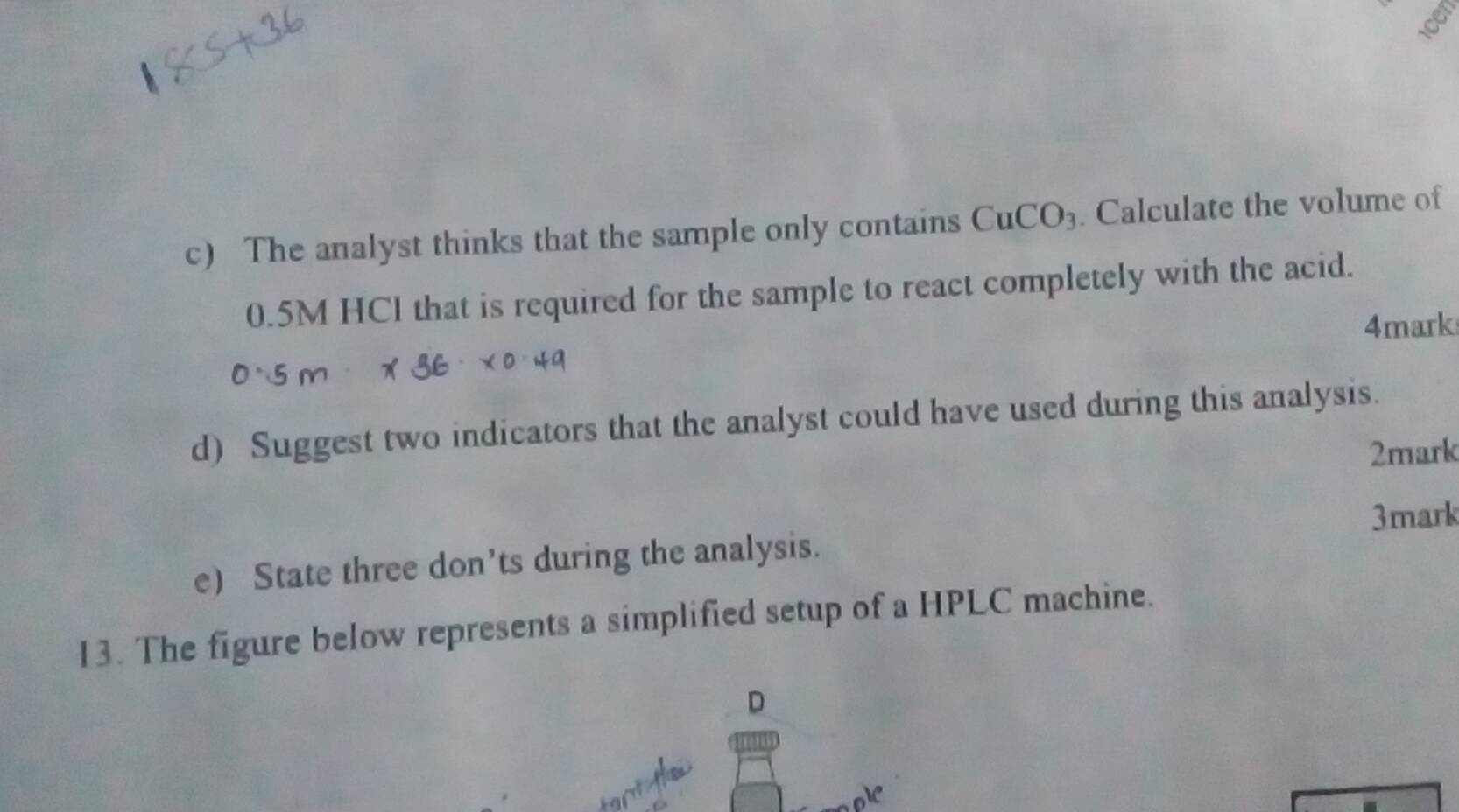 The analyst thinks that the sample only contains CuCO_3. Calculate the volume of
0.5M HCl that is required for the sample to react completely with the acid. 
4mark 
d) Suggest two indicators that the analyst could have used during this analysis. 
2mark 
3mark 
e) State three don’ts during the analysis. 
13. The figure below represents a simplified setup of a HPLC machine. 
D 
V