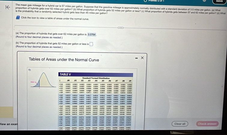 Save
The mean gas mileage for a hybrid car is 57 miles per gallon. Suppose that the gasoline mileage is approximately normally distributed with a standard deviation of 3.5 miles per gallon. (a) What
proportion of hybrids gets over 62 miles per gallon? (b) What proportion of hybrids gets 52 miles per gallon or less? (c) What proportion of hybrids gets between 57 and 62 miles per gallon? (d) What
is the probability that a randomly selected hybrid gets less than 45 miles per gallon?
7 Click the icon to view a table of areas under the normal curve.
(a) The proportion of hybrids that gets over 62 miles per gallon is 0.0764
(Round to four decimal places as needed.)
(b) The proportion of hybrids that gets 52 miles per gallon or less is □
(Round to four decimal places as needed.)
- ×
Tables of Areas under the Normal Curve
TABLE V
00 .01 02 Standard Noemal Distribution .05 .06 47
03
- 3 4 00009 dm
-1 0.anes a ane 4 0 4.000 .m 0.0004 4 00 6.0002
a and d a d anns a 0n0s
-1 à ane 0003 a anes L og 0 m8 00005  …    00e ae
-1 0.0
0.008 ? 0.00 ?
-38 0.0015 0.001 5 0.0017
00
-2 0.0029 0.005 00024 0.0022 0.0021 0.0021 0.0020 0.0009 00016 0.005 0.0 4 014
: 0.0075 0.0044 6 04 04 0.0040 0.0079 8.0018 0.0037 0.006 0. 0. 0.2  007 6.
m
-24 0m47 “m“”
-1 0.62 0 060 0.0%9 0.001.5 0.0054 0.0252 0.005 0.0049 0.00
-14 0.0082 0.0080 0.0078 0.0075 0.0073 0.0071 0.0009 6.0068 0.0066 0.0064
-1 0.0007 0:0104 0.0002 0.0099 0.0096 0.0094 0.0091 0.0009 0.0007 0.00%
-11 0.0179 0.01.36 0.01.32 0.01.29 0.00.25 0.0122 0.0119 00116 0.0013 0.0010
-1
-10 0a' 017 0074 0 00 00 801 00 005 0 00
0.0222 0.021 7 0.0212 0:8207 0.0202 4:01/97 0.0092 0:8188 0.0183
-1 0.8287 0.0283 0.0274 0.4268 0.8262 0.12%6 4.0250 0.1244 0.0239 0.8233
-U …        
-L 00 00436 647 03 04 604 ” 404 ……? 0?
=1.4 0.0548 0.05.37 0.0526 0.0506 0.0505 0.045 0.0405 0.0475 0.0405 0.0415
View an exan   0 00 003 0.060 01 00 0.094 6.092 60 60 Clear all Check answer
-1.4 0.0808 0.8793 0.8778 0.0764 0.874% 0.0775 0.0721 0.718 0.0694 0.0661
