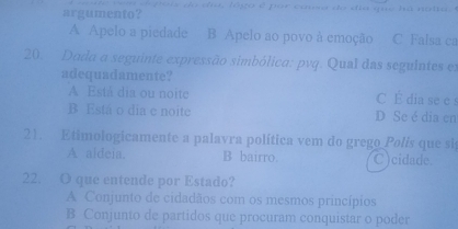 argumento?
A Apelo a piedade B Apelo ao povo à emoção C Falsa ca
20. Dada a seguinte expressão simbólica: pvq. Qual das seguintes es
adequadamente?
A Está dia ou noite C É dia se e
B Está o dia e noite D Se é dia en
21. Etimologicamente a palavra política vem do grego Polis que si
A aldeia. B bairro. C)cidade.
22. O que entende por Estado?
A Conjunto de cidadãos com os mesmos princípios
B Conjunto de partidos que procuram conquistar o poder