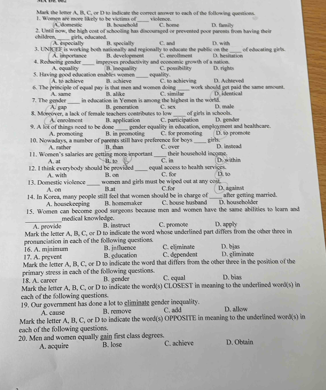Mark the letter A, B, C, or D to indicate the correct answer to each of the following questions.
1. Women are more likely to be victims of _violence.
A. domestic B. household C. home D. family
2. Until now, the high cost of schooling has discouraged or prevented poor parents from having their
children,_ girls, educated.
A. especially B. specially C. and D. with
3. UNICEF is working both nationally and regionally to educate the public on the_ of educating girls.
A. importance B. development C. enrollment D. hesitation
4. Reducing gender _improyes productivity and economic growth of a nation.
A. equality B. inequality C. possibility D. rights
5. Having good education enables women _equality.
A. to achieve B. achieve C. to achieving D. Achteved
6. The principle of equal pay is that men and women doing_ work should get paid the same amount.
A. same B. alike C. similar D.identical
7. The gender_ in education in Yemen is among the highest in the world.
A. gap B. generation C. sex D. male
8. Moreover, a lack of female teachers contributes to low _of girls in schools.
A. enrolment B. application C. participation D. gender
9. A lot of things need to be done _gender equality in education, employment and healthcare.
A. promoting B. in promoting C. for promoting D. to promote
10. Nowadays, a number of parents still have preference for boys _girls.
A. rather B. than C. over D. instead
11. Women’s salaries are getting more important_ their household income.
A. at B. to C. in D. within
12. I think everybody should be provided_ equal access to health services.
A. with B. on C. for D. to
13. Domestic violence _women and girls must be wiped out at any cost.
A. on B.at C.for D. against
14. In Korea, many people still feel that women should be in charge of_ after getting married.
A. housekeeping B. homemaker C. house husband D. householder
15. Women can become good surgeons because men and women have the same abilities to learn and
_
medical knowledge.
A. provide B. instruct C. promote D. apply
Mark the letter A, B, C, or D to indicate the word whose underlined part differs from the other three in
pronunciation in each of the following questions.
16. A. mjnimum B. influence C. eliminate D. bjas
17. A. prevent B. education C. dependent D. gliminate
Mark the letter A, B, C, or D to indicate the word that differs from the other three in the position of the
primary stress in each of the following questions.
18. A. career B. gender C. equal D. bias
Mark the letter A, B, C, or D to indicate the word(s) CLOSEST in meaning to the underlined word(s) in
each of the following questions.
19. Our government has done a lot to eliminate gender inequality.
A. cause B. remove C. add D. allow
Mark the letter A, B, C, or D to indicate the word(s) OPPOSITE in meaning to the underlined word(s) in
each of the following questions.
20. Men and women equally gain first class degrees.
A. acquire B. lose C. achieve D. Obtain