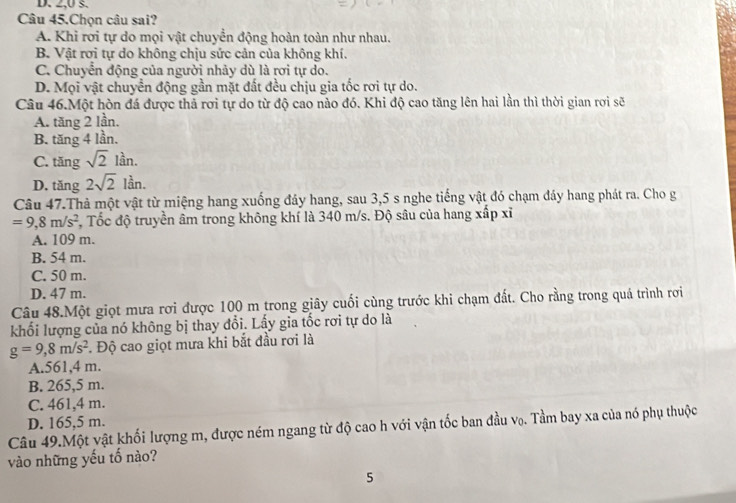 D. 2,0 s.
Câu 45.Chọn câu sai?
A. Khi rơi tự do mọi vật chuyển động hoàn toàn như nhau.
B. Vật rơi tự do không chịu sức cản của không khí.
C. Chuyển động của người nhảy dù là rơi tự do.
D. Mọi vật chuyển động gần mặt đất đều chịu gia tốc rơi tự do.
Câu 46.Một hòn đá được thả rơi tự do từ độ cao nào đó. Khi độ cao tăng lên hai lần thì thời gian rơi sẽ
A. tăng 2 lần.
B. tăng 4 lần.
C. tăng sqrt(2)lan.
D. tăng 2sqrt(2) lần.
Câu 47.Thả một vật từ miệng hang xuống đảy hang, sau 3, 5 s nghe tiếng vật đó chạm đáy hang phát ra. Cho g
=9,8m/s^2 T, Tốc độ truyền âm trong không khí là 340 m/s. Độ sâu của hang xấp xỉ
A. 109 m.
B. 54 m.
C. 50 m.
D. 47 m.
Câu 48.Một giọt mưa rơi được 100 m trong giây cuối cùng trước khi chạm đất. Cho rằng trong quá trình rơi
khối lượng của nó không bị thay đổi. Lấy gia tốc rơi tự do là
g=9, 8m/s^2. Độ cao giọt mưa khi bắt đầu rơi là
A. 561, 4 m.
B. 265,5 m.
C. 461,4 m.
D. 165,5 m.
Câu 49.Một vật khối lượng m, được ném ngang từ độ cao h với vận tốc ban đầu vọ. Tầm bay xa của nó phụ thuộc
vào những yếu tố nào?
5